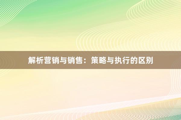 解析营销与销售：策略与执行的区别